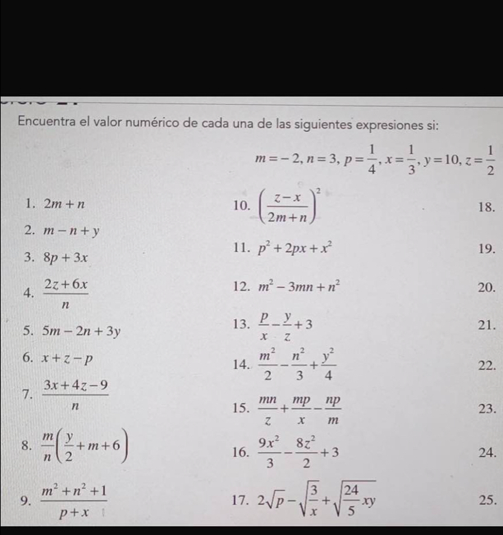 Encuentra el valor numérico de cada una de las siguientes expresiones si:
m=-2, n=3, p= 1/4 , x= 1/3 , y=10, z= 1/2 
1. 2m+n 10. ( (z-x)/2m+n )^2 18. 
2. m-n+y
11. p^2+2px+x^2 19. 
3. 8p+3x
4.  (2z+6x)/n 
12. m^2-3mn+n^2 20. 
5. 5m-2n+3y 13.  p/x - y/z +3 21. 
6. x+z-p
14.  m^2/2 - n^2/3 + y^2/4  22. 
7.  (3x+4z-9)/n 
15.  mn/z + mp/x - np/m  23. 
8.  m/n ( y/2 +m+6) 16.  9x^2/3 - 8z^2/2 +3 24. 
9.  (m^2+n^2+1)/p+x  17. 2sqrt(p)-sqrt(frac 3)x+sqrt(frac 24)5xy 25.