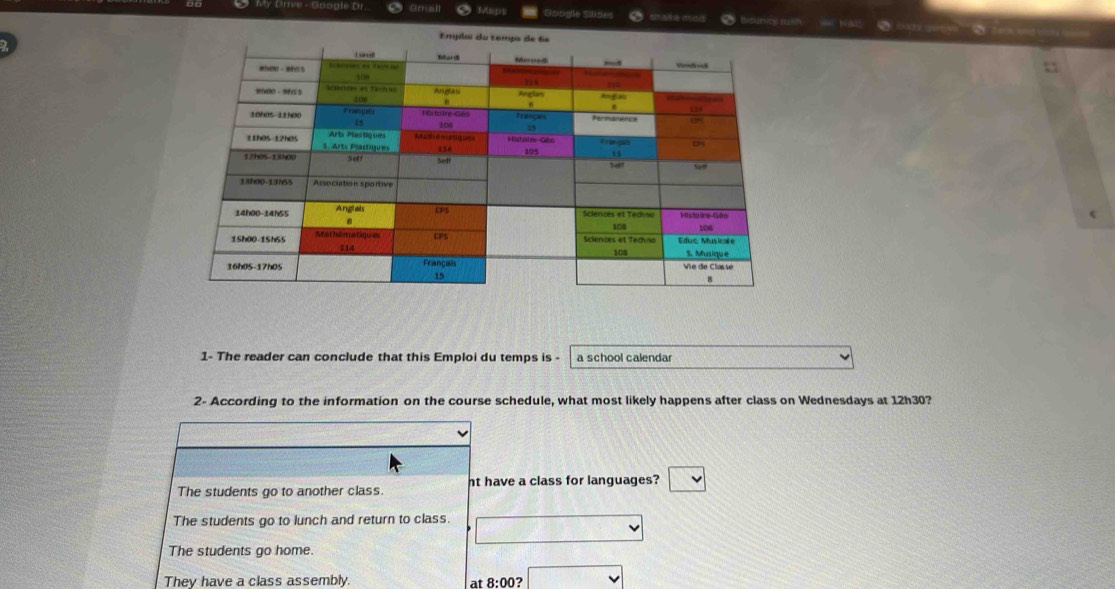 My Drive - Google Dr Gmall Mups Google Slides O male miso beuns nh k a
a 
a 
1- The reader can conclude that this Emploi du temps is - a school calendar
2- According to the information on the course schedule, what most likely happens after class on Wednesdays at 12h30?
The students go to another class. nt have a class for languages?
The students go to lunch and return to class.
The students go home.
They have a class assembly. at 8:00?