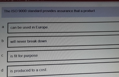 The ISO 9000 standard provides assurance that a product
a can be used in Europe.
b will never break down
C is fit for purpose
d is produced to a cost.