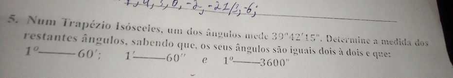 Num Trapézio Isósceles, um dos ângulos mede 39°42'15''. Determine a médida dos 
restantes ângulos, sabendo que, os seus ângulos são iguais dois à dois e que:
1° 60'; 1: 60'' C 1°-3600''