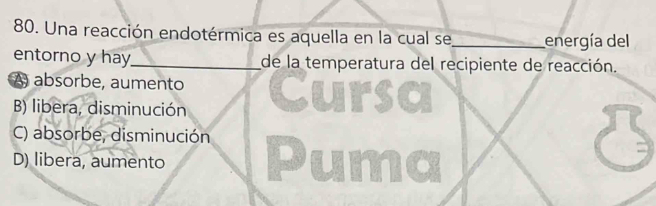 Una reacción endotérmica es aquella en la cual se_ energía del
entorno y hay_ de la temperatura del recipiente de reacción.
A) absorbe, aumento
B) libera, disminución

C) absorbe, disminución
D) libera, aumento
Pu