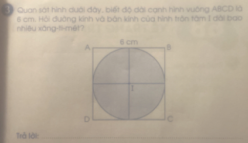 3ể Quan sát hình dưới đây, biết độ dài cạnh hình vuông ABCD là
6 cm. Hải đường kính và bản kính của hình trộn tâm I dài bao 
nhiệu xǎng-ti-mét? 
Trả lài:_