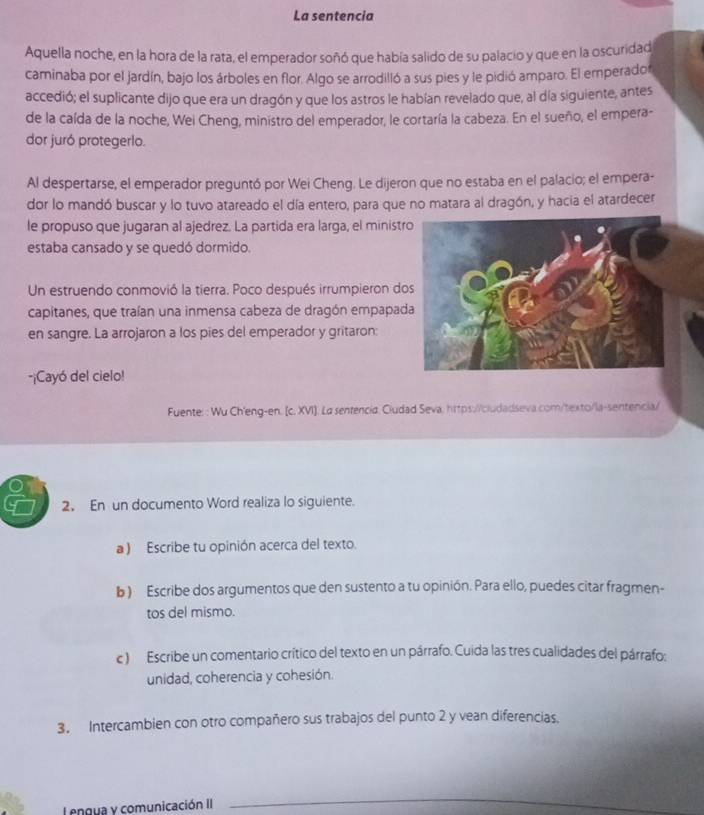 La sentencia
Aquella noche, en la hora de la rata, el emperador soñó que había salido de su palacio y que en la oscuridad
caminaba por el jardín, bajo los árboles en flor. Algo se arrodilló a sus pies y le pidió amparo. El emperador
accedió; el suplicante dijo que era un dragón y que los astros le habían revelado que, al día siguiente, antes
de la caída de la noche, Wei Cheng, ministro del emperador, le cortaría la cabeza. En el sueño, el empera-
dor juró protegerlo.
Al despertarse, el emperador preguntó por Wei Cheng. Le dijeron que no estaba en el palacio; el empera-
dor lo mandó buscar y lo tuvo atareado el día entero, para que no matara al dragón, y hacia el atardecer
le propuso que jugaran al ajedrez. La partida era larga, el ministr
estaba cansado y se quedó dormido.
Un estruendo conmovió la tierra. Poco después irrumpieron do
capitanes, que traían una inmensa cabeza de dragón empapad
en sangre. La arrojaron a los pies del emperador y gritaron:
-¡Cayó del cielo!
Fuente: : Wu Ch'eng-en. (c. XVI]. La sentencia. Ciudad Seva, hrtps://cludadseva com/texto/la-sentencia/
2. En un documento Word realiza lo siguiente.
a ) Escribe tu opinión acerca del texto.
b ) Escribe dos argumentos que den sustento a tu opinión. Para ello, puedes citar fragmen-
tos del mismo.
c) Escribe un comentario crítico del texto en un párrafo. Cuida las tres cualidades del párrafo:
unidad, coherencia y cohesión.
3. Intercambien con otro compañero sus trabajos del punto 2 y vean diferencias.
L engua y comunicación II