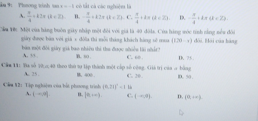 ầu 9: Phương trình tan x=-1 có tất cả các nghiệm là
A.  π /4 +k2π (k∈ Z). B. - π /4 +k2π (k∈ Z). C.  π /4 +kπ (k∈ Z). D. - π /4 +kπ (k∈ Z). 
Cầu 10: Một của hàng buôn giày nhập một đôi với giả là 40 đôla. Cửa hàng ước tính rằng nếu đôi
giảy được bản với giả x đôla thì mỗi tháng khách hàng sẽ mua (120-x) đôi. Hỏi của hàng
bản một đôi giảy giả bao nhiêu thì thu được nhiều lãi nhất?
A. 55. B. 80. C. 60. D. 75.
Câu 11: Ba số 10;@; 40 theo thứ tự lập thành một cấp số cộng. Giá trị của # bằng
A. 25. B. 400. C. 20. D. 50.
Cầu 12: Tập nghiệm của bắt phương trình (0.21)^x<1</tex> là
A. (-∈fty ;0], B. [0;+∈fty ). C. (-∈fty ;0). D. (0;+∈fty ).