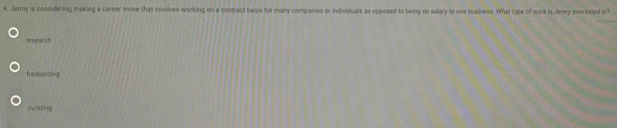 Jenny is considering making a career move that involves working on a contract basis for many companies or individuals as opposed to being on salary to one business. What type of work is Jenny interested in?
research
freelancing
curating
