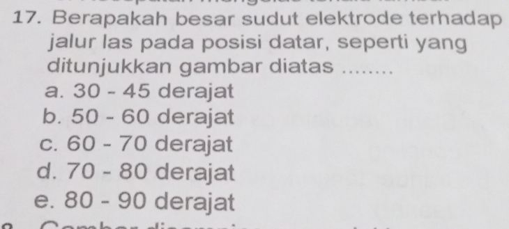 Berapakah besar sudut elektrode terhadap
jalur las pada posisi datar, seperti yang
ditunjukkan gambar diatas_
a. 30-45 derajat
b. 50-60 derajat
C. 60-70 derajat
d. 70-80 derajat
e. 80-90 derajat