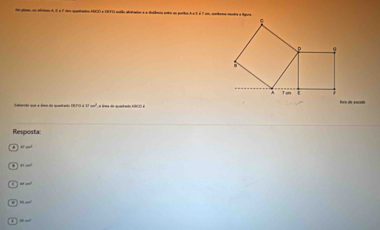 No plane, os eírtices A. E e F des quadrados ABCD e DEFO estão alinhados e a distlêância entre os pontos A e E é 7 cm, conforme mostra a figura
C
D G
B
A 7 cm F
fora de escala
Sabendo que a área do quadrado DU=637cm^2 Aa área do quadrado ABCD é
Resposta:
A 97cm^2 . 91cm^2
C 64cm^2
D 11m^2
25cm^2