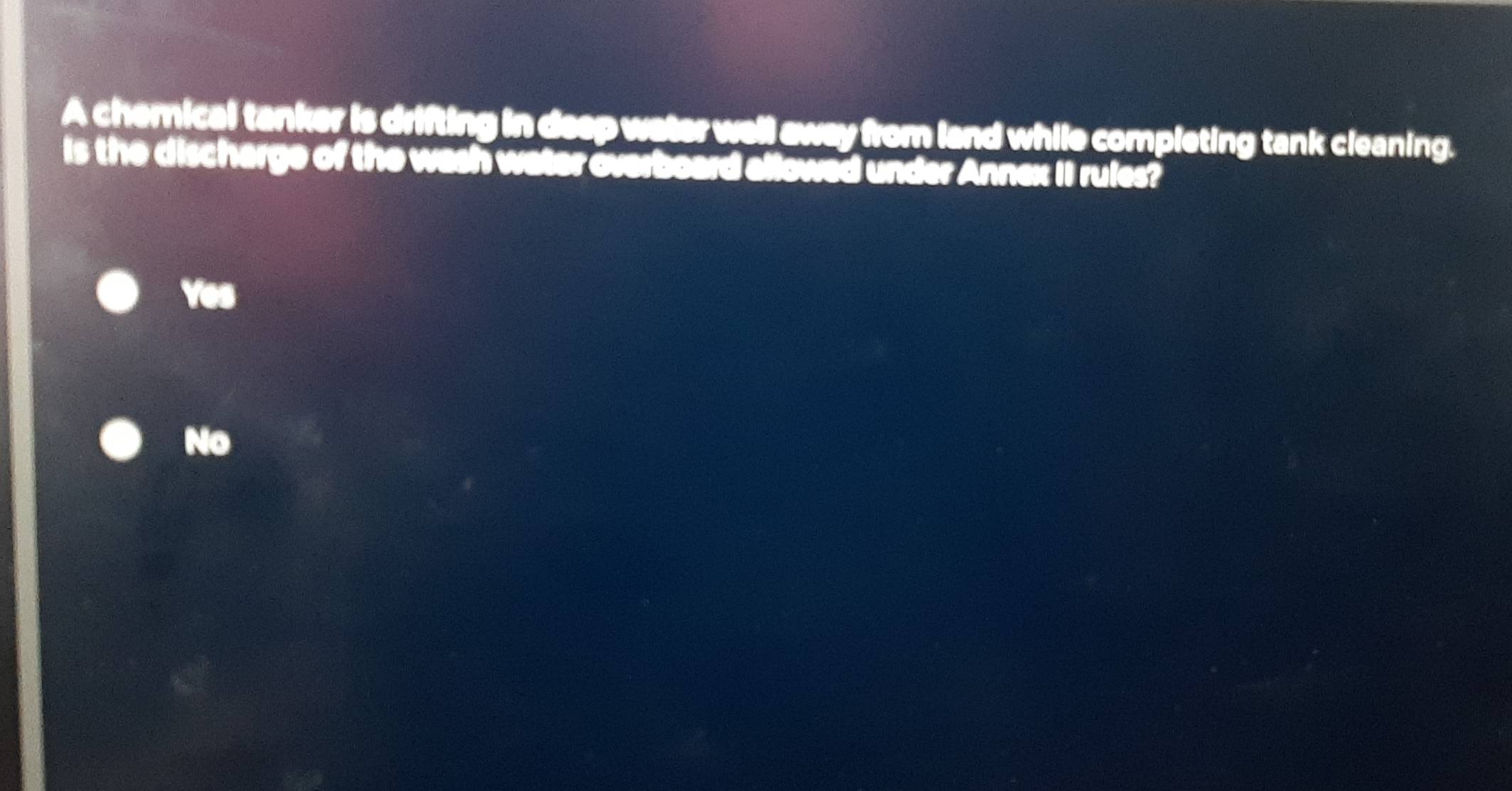 A chemical tanker is drifting in deep water well away from land while completing tank cleaning.
is the discharge of the wash water overboard allowed under Annex II rules?
Yes
No