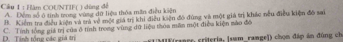 Cầu 1 : Hàm COUNTIF( ) dùng để
A. Đếm số ô tính trong vùng dữ liệu thỏa mãn điều kiện
B. Kiểm tra điều kiện và trả về một giá trị khi điều kiện đó đúng và một giá trị khác nếu điều kiện đó sai
C. Tính tổng giá trị của ô tính trong vùng dữ liệu thỏa mãn một điều kiện nào đó
D. Tính tổng các giá trị
*UMIF(range, criteria, [sum_range]) chọn đáp án đúng ch