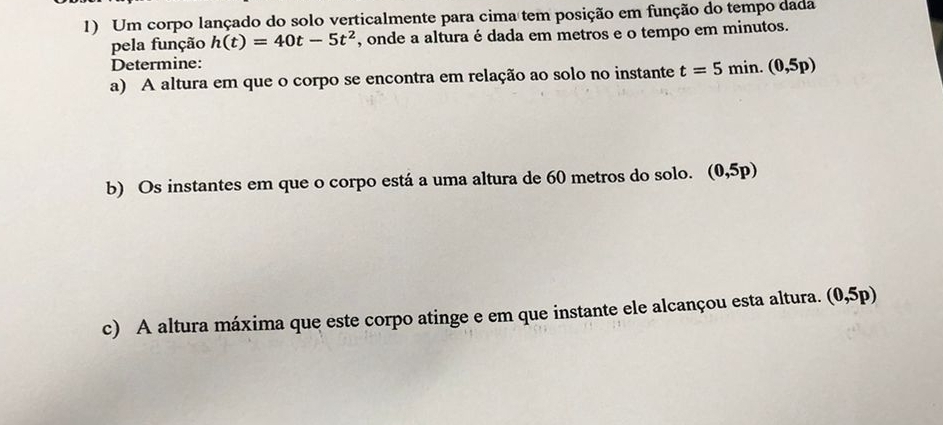 Um corpo lançado do solo verticalmente para cima tem posição em função do tempo dada 
pela função h(t)=40t-5t^2 , onde a altura é dada em metros e o tempo em minutos. 
Determine: 
a) A altura em que o corpo se encontra em relação ao solo no instante t=5min. (0,5p)
b) Os instantes em que o corpo está a uma altura de 60 metros do solo. (0,5p)
c) A altura máxima que este corpo atinge e em que instante ele alcançou esta altura. (0,5p)