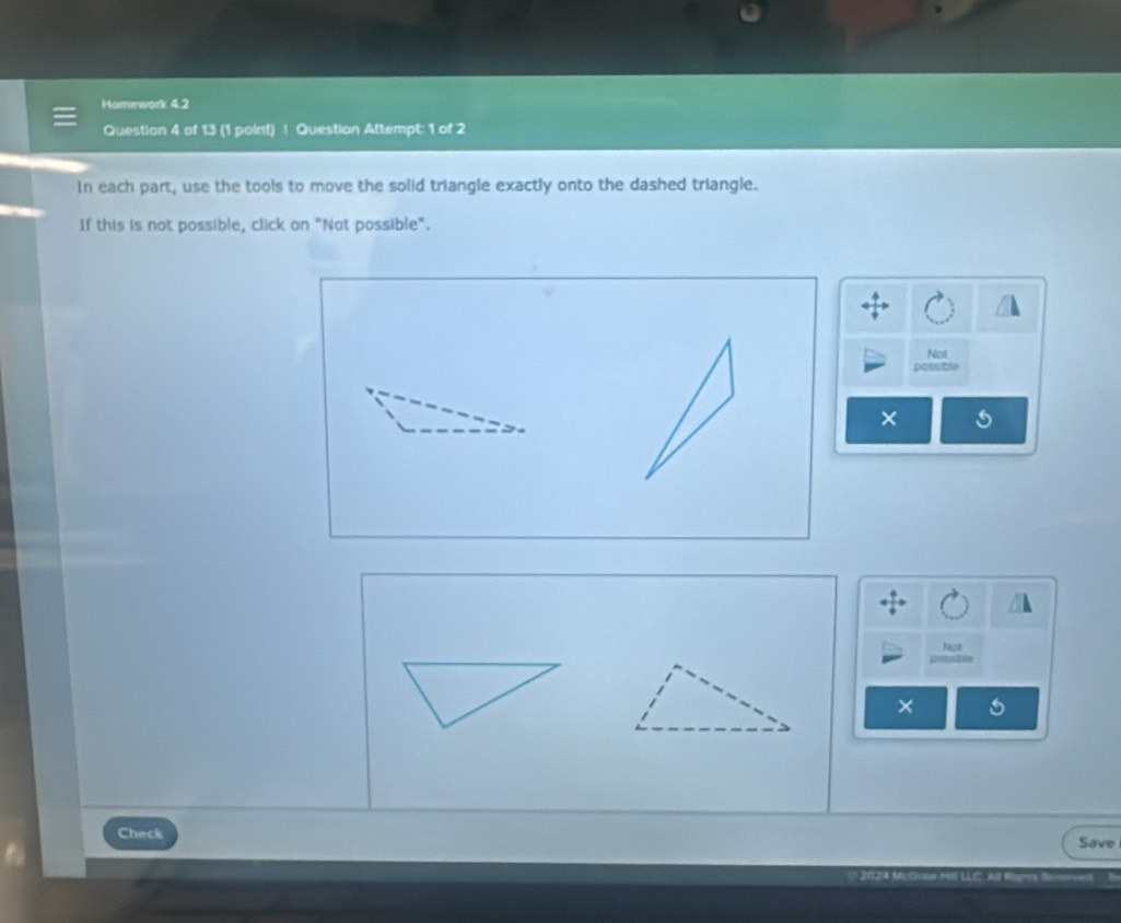 Homework 4.2 
Question 4 of 13 (1 point) | Question Attempt: 1 of 2 
In each part, use the tools to move the solid triangle exactly onto the dashed triangle. 
If this is not possible, click on "Not possible". 
Not 
possible 
× s 
Not 
pointie 
Check 
Save 
* 2024 Mcfco 18F LLC Al Rigmr )