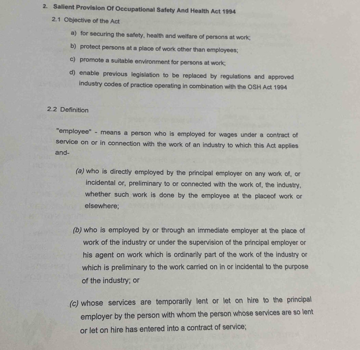 Salient Provision Of Occupational Safety And Health Act 1994
2.1 Objective of the Act
a) for securing the safety, health and welfare of persons at work;
b) protect persons at a place of work other than employees;
c) promote a suitable environment for persons at work;
d) enable previous legislation to be replaced by regulations and approved
industry codes of practice operating in combination with the OSH Act 1994
2.2 Definition
'employee" - means a person who is employed for wages under a contract of
service on or in connection with the work of an industry to which this Act applies
and-
(a) who is directly employed by the principal employer on any work of, or
incidental or, preliminary to or connected with the work of, the industry,
whether such work is done by the employee at the placeof work or
elsewhere;
(b) who is employed by or through an immediate employer at the place of
work of the industry or under the supervision of the principal employer or
his agent on work which is ordinarily part of the work of the industry or
which is preliminary to the work carried on in or incidental to the purpose
of the industry; or
(c) whose services are temporarily lent or let on hire to the principal
employer by the person with whom the person whose services are so lent
or let on hire has entered into a contract of service;