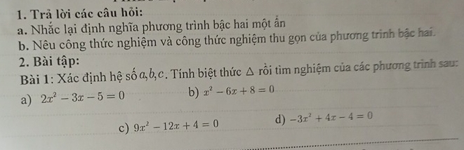 Trả lời các câu hỏi: 
a. Nhắc lại định nghĩa phương trình bậc hai một ấn 
b. Nêu công thức nghiệm và công thức nghiệm thu gọn của phương trình bậc hai. 
2. Bài tập: 
Bài 1: Xác định hệ số a, b,c. Tính biệt thức Δ rồi tìm nghiệm của các phương trình sau: 
a) 2x^2-3x-5=0 b) x^2-6x+8=0
c) 9x^2-12x+4=0 d) -3x^2+4x-4=0