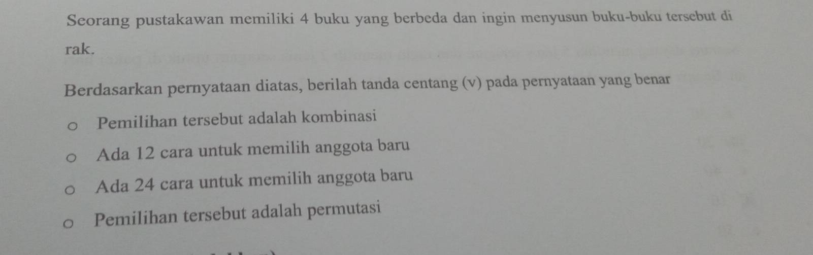 Seorang pustakawan memiliki 4 buku yang berbeda dan ingin menyusun buku-buku tersebut di
rak.
Berdasarkan pernyataan diatas, berilah tanda centang (v) pada pernyataan yang benar
Pemilihan tersebut adalah kombinasi
Ada 12 cara untuk memilih anggota baru
Ada 24 cara untuk memilih anggota baru
Pemilihan tersebut adalah permutasi