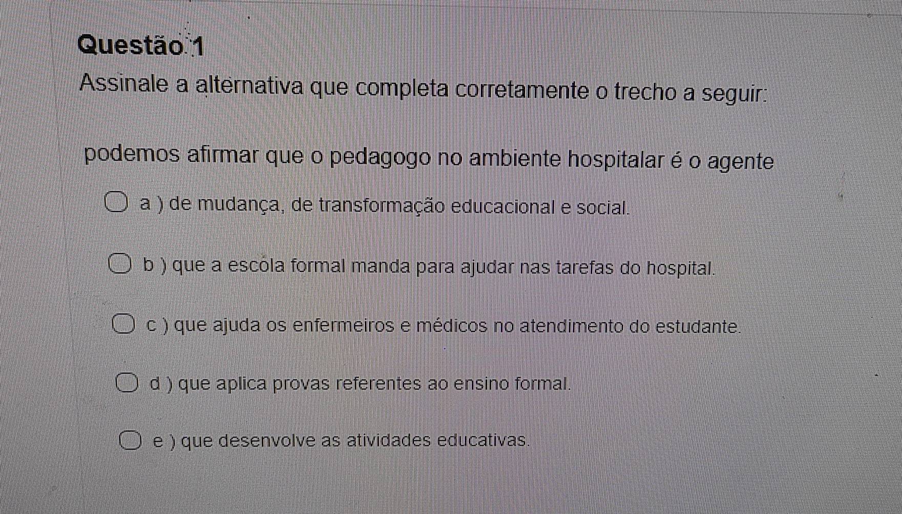 Assinale a alternativa que completa corretamente o trecho a seguir:
podemos afirmar que o pedagogo no ambiente hospitalar é o agente
a ) de mudança, de transformação educacional e social.
b ) que a escóla formal manda para ajudar nas tarefas do hospital.
c ) que ajuda os enfermeiros e médicos no atendimento do estudante.
d ) que aplica provas referentes ao ensino formal.
e ) que desenvolve as atividades educativas