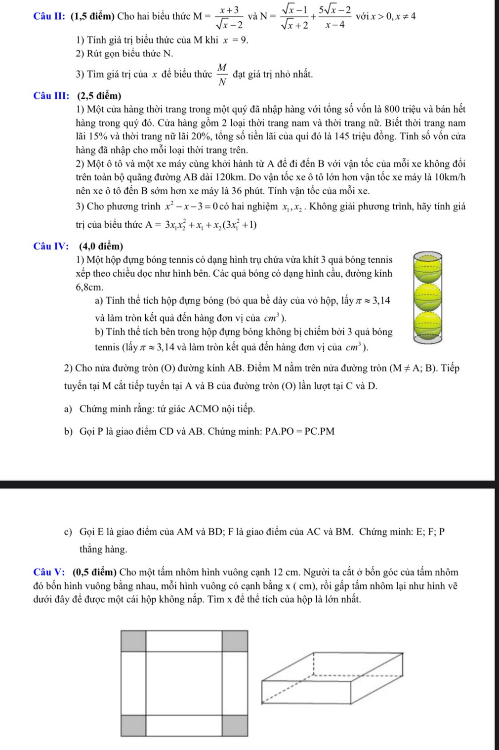 Câu II: (1,5 điểm) Cho hai biểu thức M= (x+3)/sqrt(x)-2  và N= (sqrt(x)-1)/sqrt(x)+2 + (5sqrt(x)-2)/x-4 voix>0,x!= 4
1) Tính giá trị biểu thức của M khi x=9.
2) Rút gọn biểu thức N.
3) Tìm giá trị của x đề biểu thức  M/N  đạt giá trị nhỏ nhất.
Câu III: (2,5 điểm)
1) Một cửa hàng thời trang trong một quý đã nhập hàng với tổng số vốn là 800 triệu và bán hết
hàng trong quý đó. Cửa hàng gồm 2 loại thời trang nam và thời trang nữ. Biết thời trang nam
lãi 15% và thời trang nữ lãi 20%, tổng số tiền lãi của quí đó là 145 triệu đồng. Tính số vốn cửa
hàng đã nhập cho mỗi loại thời trang trên.
2) Một ô tô và một xe máy cùng khởi hành từ A để đi đến B với vận tốc của mỗi xe không đổi
trên toàn bộ quãng đường AB dài 120km. Do vận tốc xe ô tô lớn hơn vận tốc xe máy là 10km/h
nên xe ô tô đến B sớm hơn xe máy là 36 phút. Tính vận tốc của mỗi xe.
3) Cho phương trình x^2-x-3=0 có hai nghiệm x_1,x_2. Không giải phương trình, hãy tính giá
trị của biểu thức A=3x_1x_2^(2+x_1)+x_2(3x_1^(2+1)
Câu IV: (4,0 điểm)
1) Một hộp đựng bóng tennis có dạng hình trụ chứa vừa khít 3 quả bóng tennis
xếp theo chiều dọc như hình bên. Các quả bóng có dạng hình cầu, đường kính
6.8cm.
a) Tính thể tích hộp đựng bóng (bỏ qua bề dày của vỏ hộp, lấy π approx 3,14
và làm tròn kết quả đến hàng đơn vị của cm^3)).
b) Tính thể tích bên trong hộp đựng bóng không bị chiếm bởi 3 quả bóng
tennis (lấy π approx 3,14 và làm tròn kết quả đến hàng đơn vị của cm^3).
2) Cho nửa đường tròn (O) đường kính AB. Điểm M nằm trên nửa đường tròn (M!= A;B). Tiếp
tuyến tại M cắt tiếp tuyến tại A và B của đường tròn (O) lần lượt tại C và D.
a) Chứng minh rằng: tứ giác ACMO nội tiếp.
b) Gọi P là giao điểm CD và AB. Chứng minh: PA. PO=PC.I PM
c) Gọi E là giao điểm của AM và BD; F là giao điểm của AC và BM. Chứng minh: E; F; P
thắng hàng.
Câu V: (0,5 điểm) Cho một tấm nhôm hình vuông cạnh 12 cm. Người ta cắt ở bốn góc của tấm nhôm
đó bốn hình vuông bằng nhau, mỗi hình vuông có cạnh bằng x ( cm), rồi gấp tấm nhôm lại như hình vẽ
đưới đây để được một cái hộp không nắp. Tìm x để thể tích của hộp là lớn nhất.