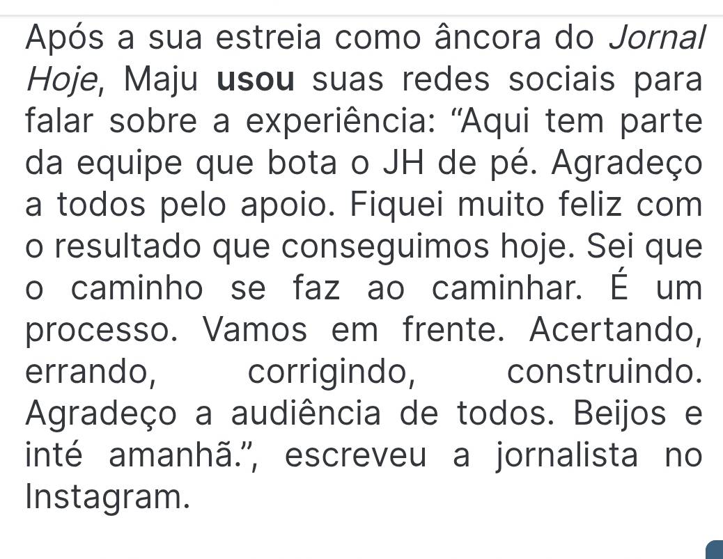 Após a sua estreia como âncora do Jornal 
Hoje, Maju usou suas redes sociais para 
falar sobre a experiência: 'Aqui tem parte 
da equipe que bota o JH de pé. Agradeço 
a todos pelo apoio. Fiquei muito feliz com 
o resultado que conseguimos hoje. Sei que 
o caminho se faz ao caminhar. É um 
processo. Vamos em frente. Acertando, 
errando, corrigindo, construindo. 
Agradeço a audiência de todos. Beijos e 
inté amanhã.'', escreveu a jornalista no 
Instagram.