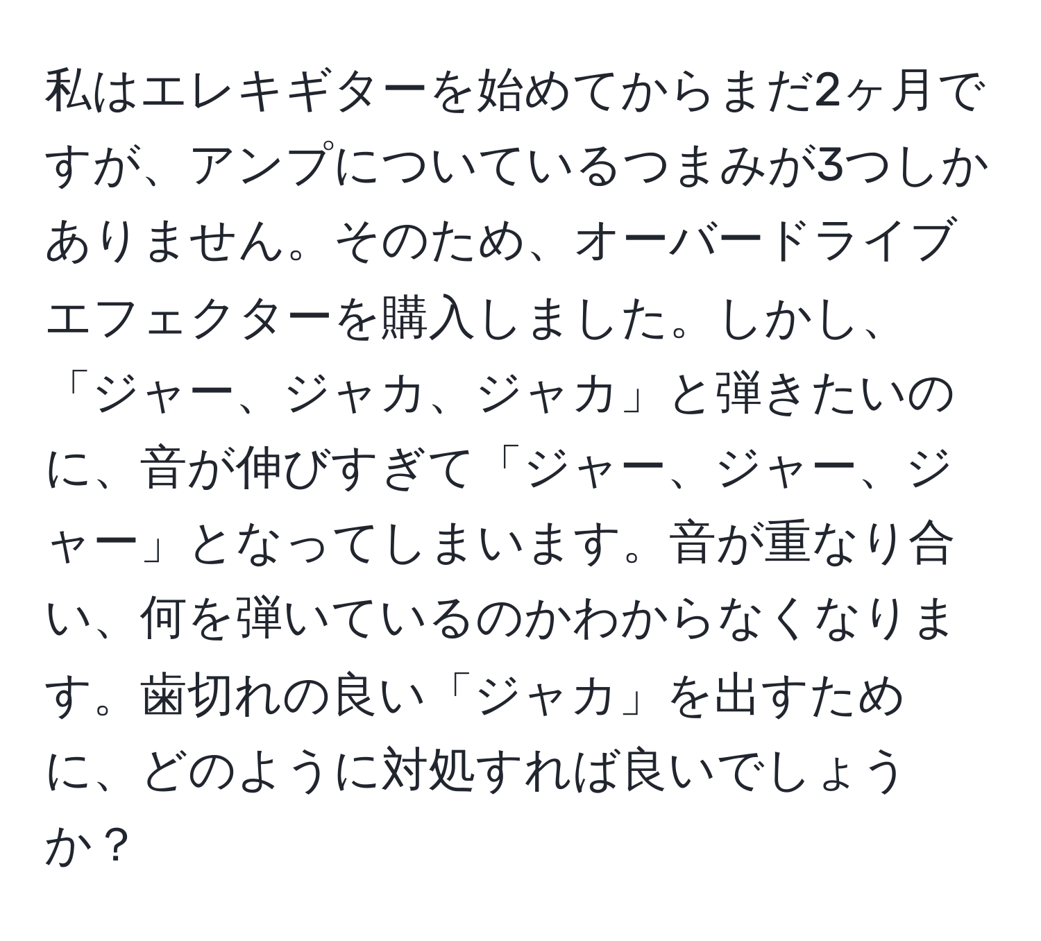 私はエレキギターを始めてからまだ2ヶ月ですが、アンプについているつまみが3つしかありません。そのため、オーバードライブエフェクターを購入しました。しかし、「ジャー、ジャカ、ジャカ」と弾きたいのに、音が伸びすぎて「ジャー、ジャー、ジャー」となってしまいます。音が重なり合い、何を弾いているのかわからなくなります。歯切れの良い「ジャカ」を出すために、どのように対処すれば良いでしょうか？