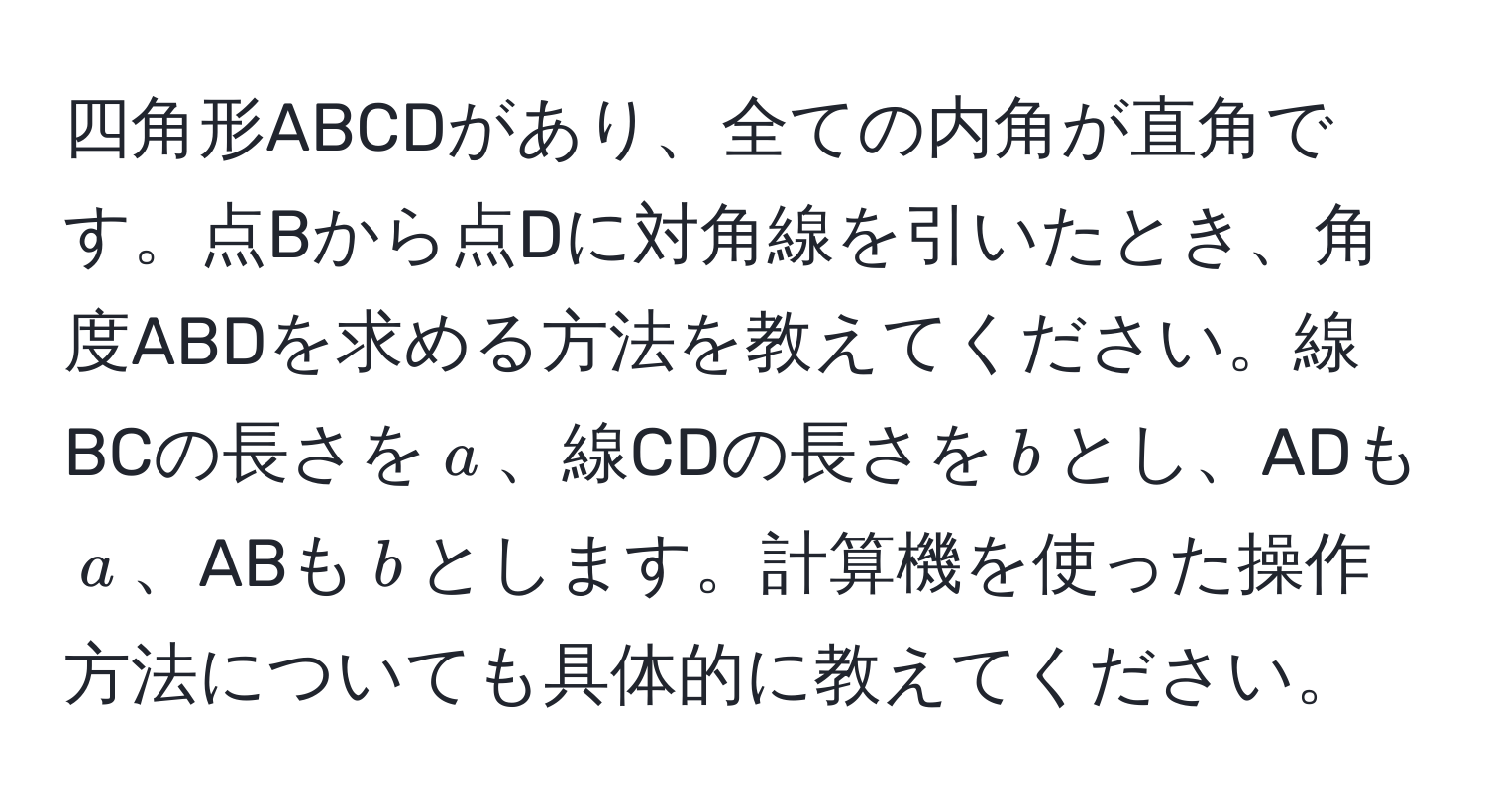 四角形ABCDがあり、全ての内角が直角です。点Bから点Dに対角線を引いたとき、角度ABDを求める方法を教えてください。線BCの長さを$a$、線CDの長さを$b$とし、ADも$a$、ABも$b$とします。計算機を使った操作方法についても具体的に教えてください。