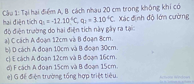 Tại hai điểm A, B cách nhau 20 cm trong không khí có
hai điện tích q_1=-12.10^(-6)C, q_2=3.10^(-6)C Xác định độ lớn cường
độ điện trường do hai điện tích này gây ra tại:
a) C cách A đoạn 12cm và B đoạn 8cm.
b) D cách A đoạn 10cm và B đoạn 30cm.
c) E cách A đoạn 12cm và B đoạn 16cm.
d) F cách A đoạn 15cm và B đoạn 15cm.
e) G để điện trường tổng hợp triệt tiêu. Activate Windows GCo ta Settecs as a tivan