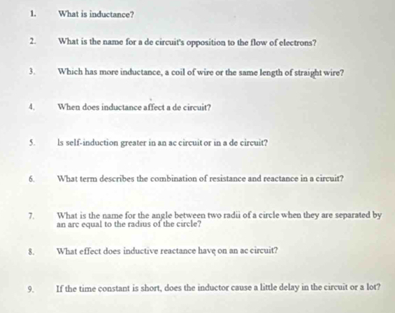 What is inductance? 
2. What is the name for a de circuit's opposition to the flow of electrons? 
3. Which has more inductance, a coil of wire or the same length of straight wire? 
4. When does inductance affect a de circuit? 
5. ls self-induction greater in an ac circuit or in a de circuit? 
6. What term describes the combination of resistance and reactance in a circuit? 
7. What is the name for the angle between two radii of a circle when they are separated by 
an arc equal to the radius of the circle? 
8. What effect does inductive reactance have on an ac circuit? 
9. If the time constant is short, does the inductor cause a little delay in the circuit or a lot?