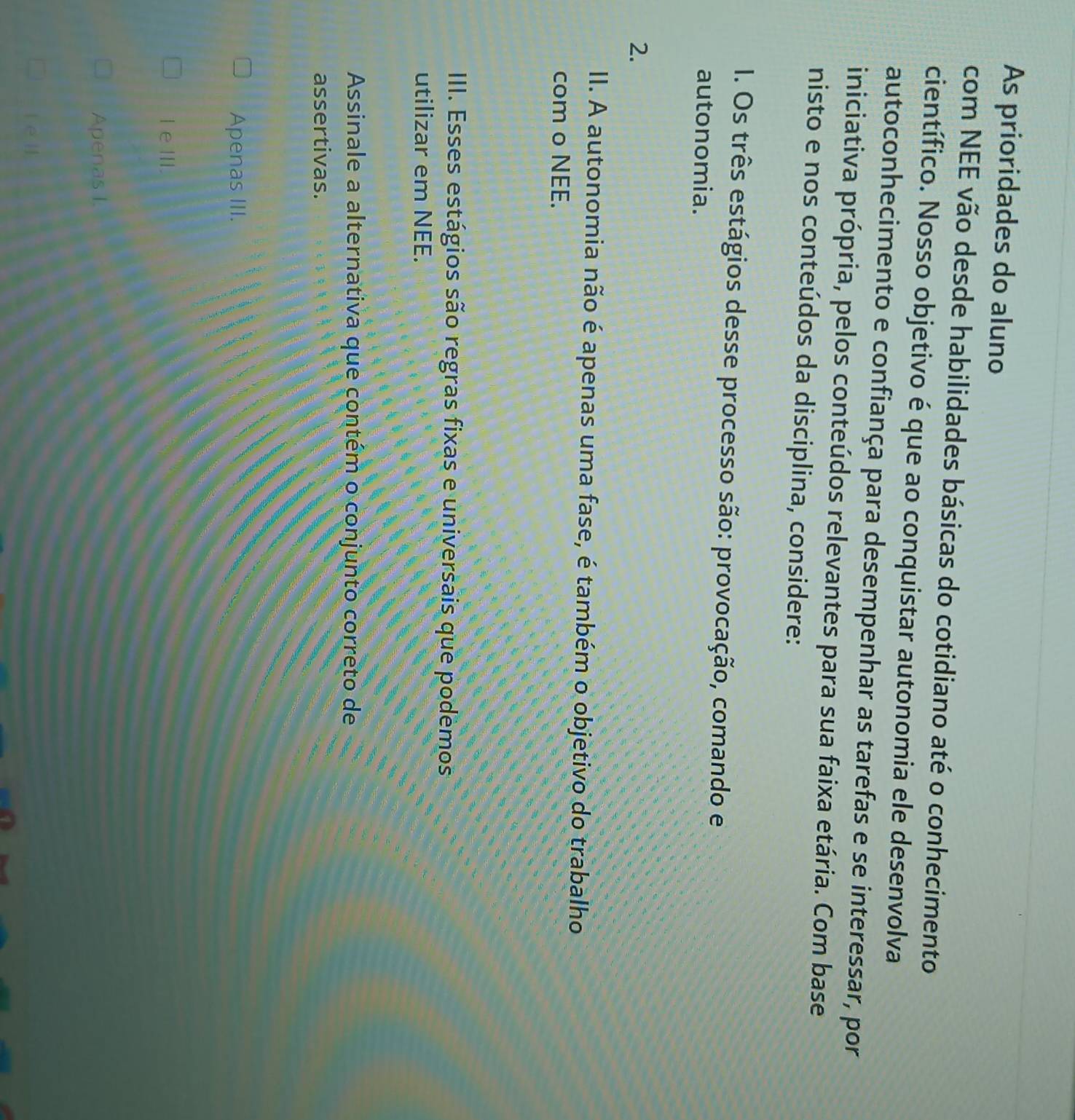 As prioridades do aluno
com NEE vão desde habilidades básicas do cotidiano até o conhecimento
científico. Nosso objetivo é que ao conquistar autonomia ele desenvolva
autoconhecimento e confiança para desempenhar as tarefas e se interessar, por
iniciativa própria, pelos conteúdos relevantes para sua faixa etária. Com base
nisto e nos conteúdos da disciplina, considere:
I. Os três estágios desse processo são: provocação, comando e
autonomia.
2.
II. A autonomia não é apenas uma fase, é também o objetivo do trabalho
com o NEE.
III. Esses estágios são regras fixas e universais que podemos
utilizar em NEE.
Assinale a alternativa que contém o conjunto correto de
assertivas.
Apenas III.
IeⅢII.
Apenas I.
[e]]