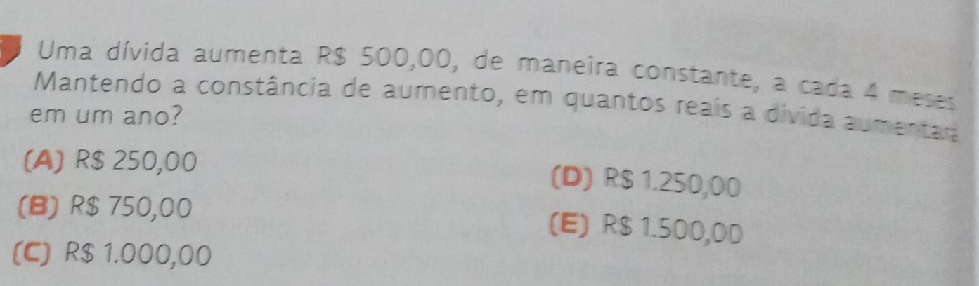 Uma dívida aumenta R$ 500,00, de maneira constante, a cada 4 meses
Mantendo a constância de aumento, em quantos reais a divida aumentar
em um ano?
(A) R$ 250,00
(D) R$ 1.250,00
(B) R$ 750,00
(E) R$ 1.500,0D
(C) R$ 1.000,00