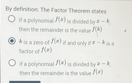 By definition: The Factor Theorem states 
if a polynomial f(x) is divided by x-k, 
then the remainder is the value f(k)
k is a zero of f(x) if and only if x-k is a 
factor of f(x)
if a polynomial f(x) is divided by x-k, 
then the remainder is the value f(x)