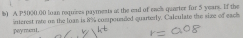 A P5000.00 loan requires payments at the end of each quarter for 5 years. If the 
interest rate on the loan is 8% compounded quarterly. Calculate the size of each 
payment.