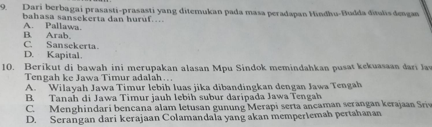 Dari berbagai prasasti-prasasti yang ditemukan pada masa peradapan Hindhu-Budda đitulis dengan
bahasa sansekerta dan huruf…
A. Pallawa.
B. Arab.
C. Sansekerta.
D. Kapital.
10. Berikut di bawah ini merupakan alasan Mpu Sindok memindahkan pusat kekuasaan dari Jav
Tengah ke Jawa Timur adalah…
A. Wilayah Jawa Timur lebih luas jika dibandingkan dengan Jawa Tengah
B. Tanah di Jawa Timur jauh lebih subur daripada Jawa Tengah
C. Menghindari bencana alam letusan gunung Merapi serta ancaman serangan kerajaan Sriv
D. Serangan dari kerajaan Colamandala yang akan memperlemah pertahanan