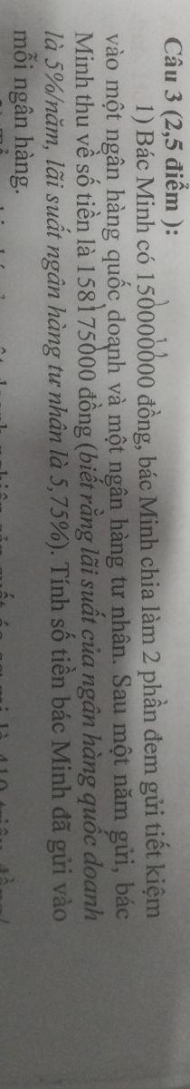 (2,5 điểm ): 
1) Bác Minh có 150000000 đồng, bác Minh chia làm 2 phần đem gửi tiết kiệm 
vào một ngân hàng quốc doanh và một ngân hàng tư nhân. Sau một năm gửi, bác 
Minh thu về số tiền là 158175000 đồng (biết rằng lãi suất của ngân hàng quốc doanh 
là 5% /năm, lãi suất ngân hàng tư nhân là 5,75%). Tính số tiền bác Minh đã gửi vào 
mỗi ngân hàng.