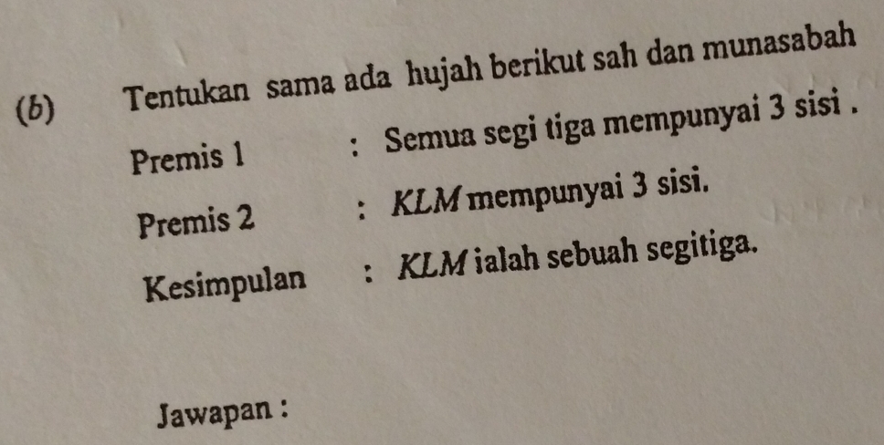 Tentukan sama ada hujah berikut sah dan munasabah 
(b) 
Premis 1 : Semua segi tiga mempunyai 3 sisi . 
Premis 2 : KLM mempunyai 3 sisi. 
Kesimpulan : KLM ialah sebuah segitiga. 
Jawapan :