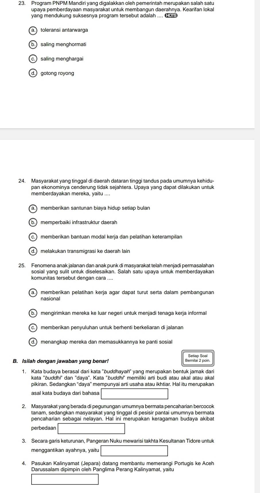 Program PNPM Mandiri yang digalakkan oleh pemerintah merupakan salah satu
upaya pemberdayaan masyarakat untuk membangun daerahnya. Kearifan lokal
yang mendukung suksesnya program tersebut adalah .... tos
a. toleransi antarwarga
b.)saling menghormati
c. saling menghargai
d. gotong royong
24. Masyarakat yang tinggal di daerah dataran tinggi tandus pada umumnya kehidu-
pan ekonominya cenderung tidak sejahtera. Upaya yang dapat dilakukan untuk
memberdayakan mereka, yaitu ....
a.) memberikan santunan biaya hidup setiap bulan
b.)memperbaiki infrastruktur daerah
c.) memberikan bantuan modal kerja dan pelatihan keterampilan
d.) melakukan transmigrasi ke daerah lain
25. Fenomena anak jalanan dan anak punk di masyarakat telah menjadi permasalahan
sosial yang sulit untuk diselesaikan. Salah satu upaya untuk memberdayakan
komunitas tersebut dengan cara ....
a.) memberikan pelatihan kerja agar dapat turut serta dalam pembangunan
nasional
b.) mengirimkan mereka ke luar negeri untuk menjadi tenaga kerja informal
c.) memberikan penyuluhan untuk berhenti berkeliaran di jalanan
d.) menangkap mereka dan memasukkannya ke panti sosial
Setiap Soal
B. Isilah dengan jawaban yang benar! Bernilai 2 poin
1. Kata budaya berasal dari kata "buddhayah' yang merupakan bentuk jamak dari
kata "buddhi' dan 'daya". Kata "buddhi' memiliki arti budi atau akal atau akal
pikiran. Sedangkan “daya” mempunyai arti usaha atau ikhtiar. Hal itu merupakan
asal kata budaya dari bahasa
2. Masyarakat yang berada di pegunungan umumnya bermata pencaharian bercocok
tanam, sedangkan masyarakat yang tinggal di pesisir pantai umumnya bermata
pencaharian sebagai nelayan. Hal ini merupakan keragaman budaya akibat
perbedaan
3. Secara garis keturunan, Pangeran Nuku mewarisi takhta Kesultanan Tidore untuk
menggantikan ayahnya, yaitu
4. Pasukan Kalinyamat (Jepara) datang membantu memerangi Portugis ke Aceh
Darussalam dipimpin oleh Panglima Perang Kalinyamat, yaitu