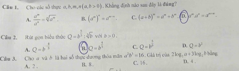 Cho các số thực a, b, m, n(a,b>0). Khẳng định nào sau dây là đúng?
A.  a^m/a^n =sqrt[n](a^m). B. (a^m)^n=a^(m+n). C. (a+b)^m=a^m+b ” . D. a^m.a^n=a^(m+n). 
Câu 2. Rút gọn biểu thức Q=b^(frac 5)3:sqrt[3](b) với b>0.
A. Q=b^(-frac 4)3 B. Q=b^(frac 4)3 C. Q=b^(frac 5)9 D. Q=b^2
Câu 3. Cho a và b là hai số thực dương thỏa mãn a^2b^3=16. Giá trị của 2log _2a+3log _2bbing
A. 2. B. 8. C. 16. D. 4.