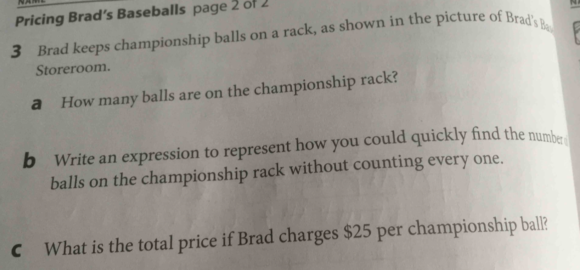 Pricing Brad’s Baseballs page 2 of 2 
N 
3 Brad keeps championship balls on a rack, as shown in the picture of Brad’s Ba 
Storeroom. 
a How many balls are on the championship rack? 
b Write an expression to represent how you could quickly find the number 
balls on the championship rack without counting every one. 
C What is the total price if Brad charges $25 per championship ball?