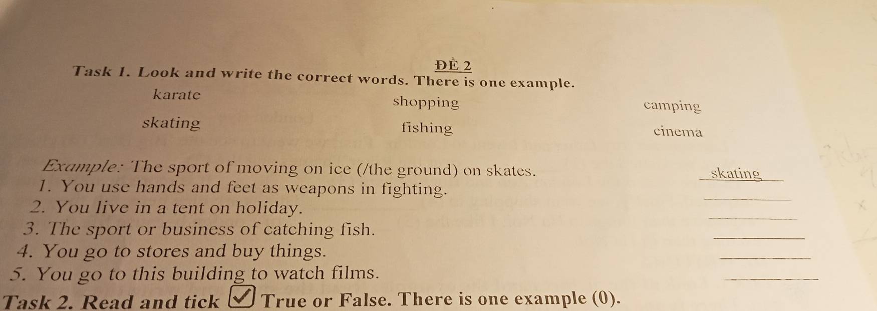 ĐE 2
Task 1. Look and write the correct words. There is one example.
karate shopping camping
skating fishing cinema
Example: The sport of moving on ice (/the ground) on skates. skating
1. You use hands and feet as weapons in fighting.
_
2. You live in a tent on holiday.
_
3. The sport or business of catching fish.
_
4. You go to stores and buy things.
_
5. You go to this building to watch films.
_
Task 2. Read and tick True or False. There is one example (0).