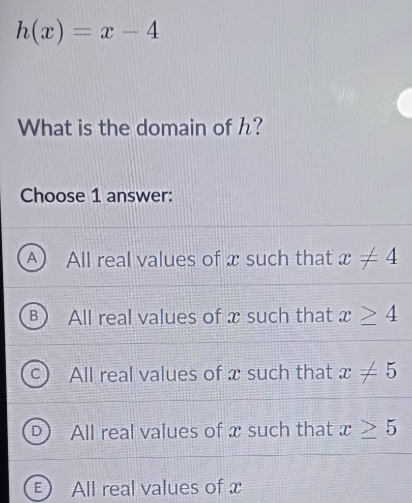 h(x)=x-4
What is the domain of h?
Choose 1 answer:
A All real values of x such that x!= 4
All real values of x such that x≥ 4
All real values of x such that x!= 5
All real values of x such that x≥ 5
- All real values of x