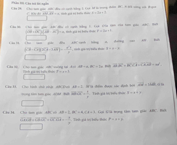 Phần III: Câu trả lời ngắn 
Câu 29, Cho tam giác ABC đều có cạnh bằng 2. Gọi M là trung điểm BC, N đối xứng với Bqua 
C. Khi đó overline AM.overline AN=x , tính giá trị biểu thức S=2a+2. 
Câu 30, Cho tam giác ABC đều có cạnh bằng 1. Gọi O la tâm của tam giác ABC. Biết
(vector OB+vector OC). (vector AB-vector AC)=a , tính giá trị biểu thức T=2a+1. 
□ □ 
Câu 31. Cho tam giác đều ABC cạnh bằng a, đường cao AH. Biết
(vector CB-vector CA)(2vector CA-3vector AH)=- a^2x/y  , tính giá trị biểu thức S=x-y. 
□ 
Câu 32. Cho tam giác ABC vuông tại Acó AB=a, BC=2a. Biết overline AB. overline BC+vector BC. vector CA+vector CA. vector AB=xa^2, 
Tỉnh giá trị biểu thức T=x+5. 
Câu 33. Cho hình chữ nhật ABCD có AB=2. M là điểm được xác định bởi vector AM=3vector MB , G là 
trọng tâm tam giác ADM. Biết overline MB. overline GC= x/y . Tính giá trị biểu thức S=x+y. 
Câu 34. Cho tam giác ABC có AB=2, BC=4, CA=3 Gọi G là trọng tâm tam giác ABC. Biết
overline GA. overline GB+overline GB. overline GC+overline GC. overline GA=- x/y . Tính giá trị biểu thức P=x+y.