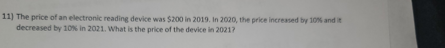 The price of an electronic reading device was $200 in 2019. In 2020, the price increased by 10% and it 
decreased by 10% in 2021. What is the price of the device in 2021?