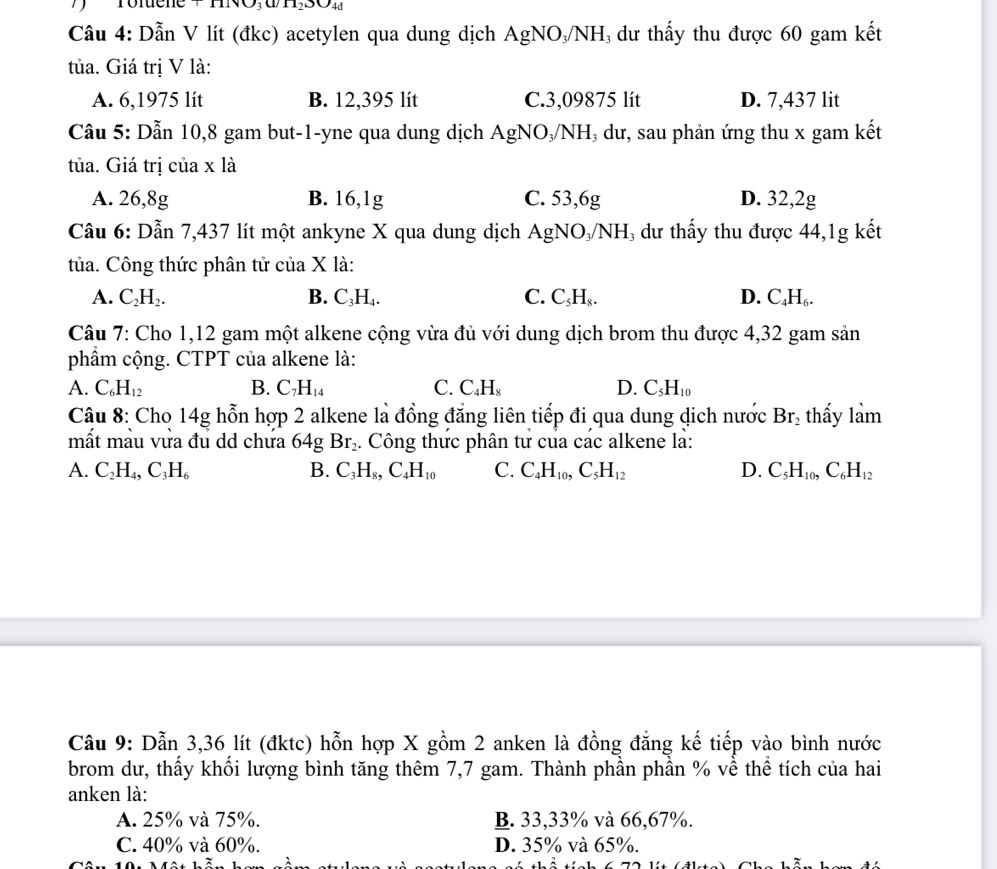 VH_2SO_4d
Câu 4: Dẫn V lít (đkc) acetylen qua dung dịch AgNO₃/NH₃ dư thấy thu được 60 gam kết
tủa. Giá trị V là:
A. 6,1975 lít B. 12,395 lít C.3,09875 lít D. 7,437 lit
Cầu 5: Dẫn 10,8 gam but-1-yne qua dung dịch AgNO₃/NH₃ dư, sau phản ứng thu x gam kết
tủa. Giá trị của x là
A. 26,8g B. 16,1g C. 53,6g D. 32,2g
Câu 6: Dẫn 7,437 lít một ankyne X qua dung dịch AgNO₃/NH₃ dư thấy thu được 44,1g kết
tủa. Công thức phân tử của X là:
A. C_2H_2. B. C_3H_4. C. C_5H_8. D. C_4H_6.
Câu 7: Cho 1,12 gam một alkene cộng vừa đủ với dung dịch brom thu được 4,32 gam sản
phẩm cộng. CTPT của alkene là:
A. C_6H_12 B. C_7H_14 C. C_4H_8 D. C_5H_10
Câu 8: Cho 14g hỗn hợp 2 alkene là đồng đẳng liên tiếp đi qua dung dịch nước Br_2 thấy làm
mất màu vửa đu dd chưa 64g Br_2. Công thức phân tư của các alkene là:
A. C_2H_4,C_3H_6 B. C_3H_8,C_4H_10 C. C_4H_10,C_5H_12 D. C_5H_10,C_6H_12
Câu 9: Dẫn 3,36 lít (đktc) hỗn hợp X gồm 2 anken là đồng đẳng kế tiếp vào bình nước
brom dư, thấy khối lượng bình tăng thêm 7,7 gam. Thành phần phần % về thể tích của hai
anken là:
A. 25% và 75%. B. 33,33% và 66,67%.
C. 40% và 60%. D. 35% và 65%.