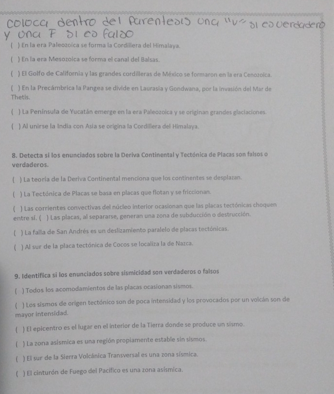 ( ) En la era Paleozoica se forma la Cordillera del Himalaya.
( ) En la era Mesozoica se forma el canal del Balsas.
( ) El Golfo de California y las grandes cordilleras de México se formaron en la era Cenozoica.
 ) En la Precámbrica la Pangea se divide en Laurasia y Gondwana, por la invasión del Mar de
Thetis.
( ) La Península de Yucatán emerge en la era Paleozoica y se originan grandes glaciaciones.
( ) Al unirse la India con Asia se origina la Cordillera del Himalaya.
8. Detecta si los enunciados sobre la Deriva Continental y Tectónica de Placas son falsos o
verdaderos.
( ) La teoría de la Deriva Continental menciona que los continentes se desplazan.
( ) La Tectónica de Placas se basa en placas que flotan y se friccionan.
( ) Las corrientes convectivas del núcleo interior ocasionan que las placas tectónicas choquen
entre si. ( ) Las placas, al separarse, generan una zona de subducción o destrucción.
( ) La falla de San Andrés es un deslizamiento paralelo de placas tectónicas.
( ) Al sur de la placa tectónica de Cocos se localiza la de Nazca.
9. Identifica si los enunciados sobre sismicidad son verdaderos o falsos
 ) Todos los acomodamientos de las placas ocasionan sismos.
( ) Los sismos de origen tectónico son de poca intensidad y los provocados por un volcán son de
mayor intensidad.
 ) El epicentro es el lugar en el interior de la Tierra donde se produce un sismo.
( ) La zona asísmica es una región propiamente estable sin sismos.
( ) El sur de la Sierra Volcánica Transversal es una zona sísmica.
( ) El cinturón de Fuego del Pacífico es una zona asísmica.