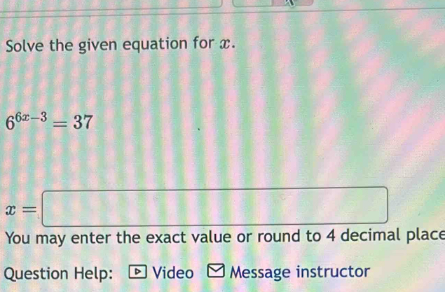 Solve the given equation for x.
6^(6x-3)=37
x=□
You may enter the exact value or round to 4 decimal place 
Question Help: ® Video Message instructor