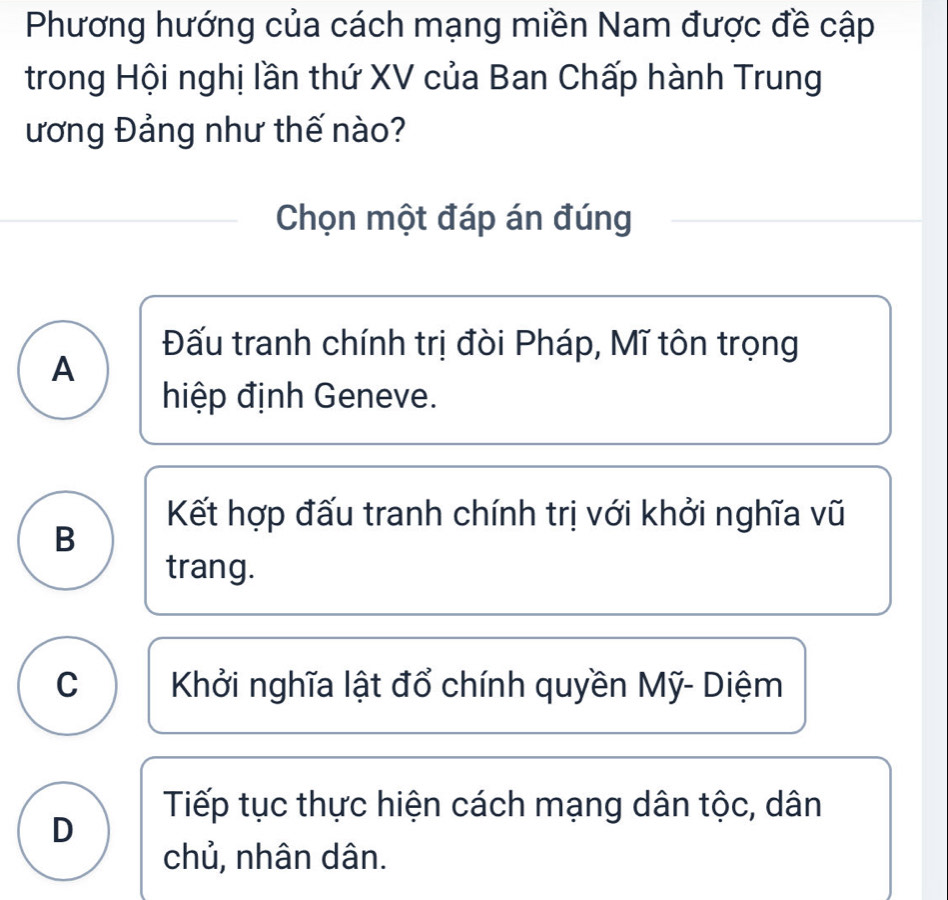 Phương hướng của cách mạng miền Nam được đề cập
trong Hội nghị lần thứ XV của Ban Chấp hành Trung
ương Đảng như thế nào?
Chọn một đáp án đúng
Đấu tranh chính trị đòi Pháp, Mĩ tôn trọng
A
hiệp định Geneve.
Kết hợp đấu tranh chính trị với khởi nghĩa vũ
B
trang.
C Khởi nghĩa lật đổ chính quyền Mỹ- Diệm
Tiếp tục thực hiện cách mạng dân tộc, dân
D
chủ, nhân dân.