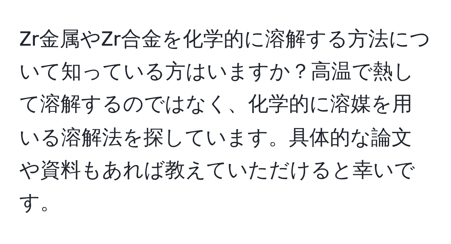 Zr金属やZr合金を化学的に溶解する方法について知っている方はいますか？高温で熱して溶解するのではなく、化学的に溶媒を用いる溶解法を探しています。具体的な論文や資料もあれば教えていただけると幸いです。