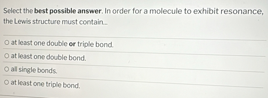 Select the best possible answer. In order for a molecule to exhibit resonance,
the Lewis structure must contain...
at least one double or triple bond.
at least one double bond.
all single bonds.
at least one triple bond.