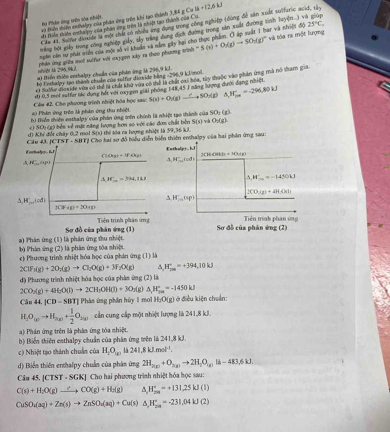 c) Biến thiên enthalpy của phản ứng trên khi tạo thành 3,84 g Cu là +12,6 kJ
b) Phản ứng trên tỏa nhiệt.
Câu 41. Sulfur dioxide là một chất có nhiều ứng dụng trong công nghiệp (dùng để sản xuất sulfuric acid, tây
d) Biển thiên enthalpy của phản ứng trên là nhiệt tạo thành của Cu.
trắng bột giấy trong công nghiệp giấy, tây trắng dung dịch đường trong sản xuất đường tinh luyện..) và giúp
và tỏa ra một lượng
ngăn cản sự phát triển của một số vi khuẩn và nằm gây hại cho thực phẩm. Ở áp suất 1 bar và nhiệt độ 25°C,
nhiệt là 296,9kJ.  phản ứng giữa mol sulfur với oxygen xảy ra theo phương trình '' S(s)+O_2(g)to SO_2(g)^
a) Biến thiên enthalpy chuẩn của phân ứng là 296,9 kJ.
b) Enthalpy tạo thành chuẩn của sulfur dioxide bằng -296,9 kJ/mol.
c) Sulfur dioxide vừa có thể là chất khử vừa có thể là chất oxi hóa, tùy thuộc vào phản ứng mà nó tham gia.
d) 0,5 mol sulfur tác dụng hết với oxygen giải phóng 148,45 J năng lượng dưới dạng nhiệt.
Câu 42. Cho phương trình nhiệt hóa học sau: S(s)+O_2(g)to SO_2(g) △ _rH_(298)°=-296,80kJ
a) Phản ứng trên là phản ứng thu nhiệt.
b) Biến thiên enthalpy của phản ứng trên chính là nhiệt tạo thành của SO_2(g).
c) SO_2(g) bền về mặt năng lượng hơn so với các đơn chất bền S(s) và O_2(g).
d) Khi đốt cháy 0,2 mol S(s) thì tỏa ra lượng nhiệt là 59,36 kJ.
Câu 43. (CTST-SBT) J Cho hai sơ đồ biểu diễn biến thiên enthalpy của hai phản ứng sau:
Enthalpy, kJ
2CH_3OH(l)+3O_2(g)
Enthalpy, kJ Cl_2O(g)+3F_2O(g) △ , H_(2015)°(cd)
△ _1H_(201)°(sp)
△ _rH_(20)°=394.1kJ
△ _rH_(2n)°=-1450kJ
2CO_2(g)+4H_2O(l)
△ _1H_(295)°(cd)
△ _1H_(2/3)°(sp)
2ClF_3(g)+2O_2(g)
Tiền trình phản ứng Tiền trình phản ứng
Sơ đồ của phản ứng (1) Sơ đồ của phản ứng (2)
a) Phản ứng (1) là phản ứng thu nhiệt.
b) Phản ứng (2) là phản ứng tỏa nhiệt.
c) Phương trình nhiệt hóa học của phản ứng (1) là
2ClF_3(g)+2O_2(g)to Cl_2O(g)+3F_2O(g) △ _rH_(298)°=+394,10kJ
d) Phương trình nhiệt hóa học của phản ứng (2) là
2CO_2(g)+4H_2O(l)to 2CH_3OH(l)+3O_2(g △ _rH_(298)^o=-1450kJ
Câu 44.[CD-SBT] Phản ứng phân hủy 1 mol H_2O(g) ở điều kiện chuẩn:
H_2O_(g)to H_2(g)+ 1/2 O_2(g) cần cung cấp một nhiệt lượng là 241,8 kJ.
a) Phản ứng trên là phản ứng tỏa nhiệt.
b) Biến thiên enthalpy chuẩn của phản ứng trên là 241,8 kJ.
c) Nhiệt tạo thành chuẩn của H_2O_(g) là 241,8kJ.mol^(-1).
d) Biến thiên enthalpy chuẩn của phản ứng 2H_2(g)+O_2(g)to 2H_2O_(g) la-483,6kJ.
Câu 45. [CTST - SGK] Cho hai phương trình nhiệt hóa học sau:
C(s)+H_2O(g)xrightarrow l°CO(g)+H_2(g) △ _rH_(298)°=+131,25kJ(l)
CuSO_4(aq)+Zn(s)to ZnSO_4(aq)+Cu(s)△ _rH_(298)°=-231,04kJ(2)