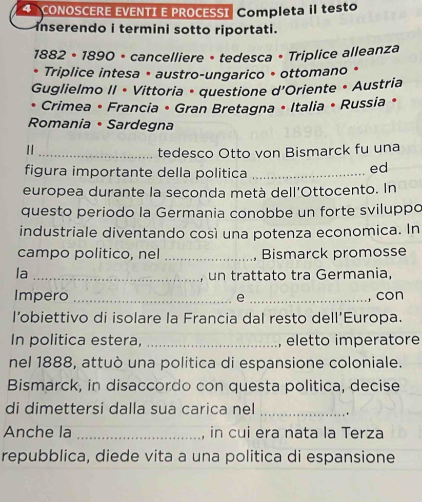 CONOSCERE EVENTI E PROCESSI Completa il testo 
inserendo i termini sotto riportati. 
1882 • 1890 • cancelliere • tedesca • Triplice alleanza 
• Triplice intesa • austro-ungarico • ottomano • 
Guglielmo II • Vittoria • questione d'Oriente • Austria 
Crimea • Francia • Gran Bretagna • Italia • Russia • 
Romania • Sardegna 
_tedesco Otto von Bismarck fu una 
figura importante della politica_ 
ed 
europea durante la seconda metà dell'Ottocento. In 
questo periodo la Germania conobbe un forte sviluppo 
industriale diventando così una potenza economica. In 
campo politico, nel _Bismarck promosse 
la_ 
, un trattato tra Germania, 
Impero _e _, con 
l’obiettivo di isolare la Francia dal resto dell’Europa. 
In politica estera, _eletto imperatore 
nel 1888, attuò una politica di espansione coloniale. 
Bismarck, in disaccordo con questa politica, decise 
di dimettersi dalla sua carica nel_ 
. 
Anche la _in cui era nata la Terza 
repubblica, diede vita a una politica di espansione