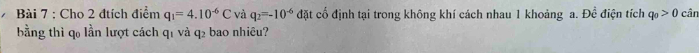 Cho 2 đtích điểm q_1=4.10^(-6)C và q_2=-10^(-6) đặt cố định tại trong không khí cách nhau 1 khoảng a. Để điện tích q_0>0 cân 
bằng thì q0 lần lượt cách q1 và q2 bao nhiêu?