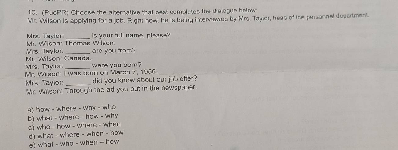 (PucPR) Choose the alternative that best completes the dialogue below:
Mr. Wilson is applying for a job. Right now, he is being interviewed by Mrs. Taylor, head of the personnel department.
Mrs. Taylor: _is your full name, please?
Mr. Wilson: Thomas Wilson.
Mrs. Taylor: _are you from?
Mr. Wilson: Canada.
Mrs. Taylor: _were you born?
Mr. Wilson: I was born on March 7, 1956.
Mrs. Taylor: _did you know about our job offer?
Mr. Wilson: Through the ad you put in the newspaper.
a) how - where - why - who
b) what - where - how - why
c) who - how - where - when
d) what - where - when - how
e) what - who - when — how