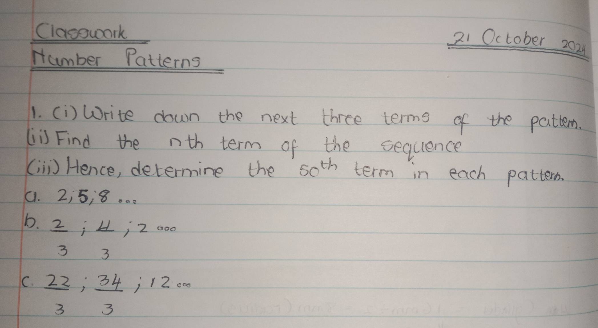 Classwork 
21 October 202 
number Patterns 
1. (i) Write down the next three terms of the pattem. 
(is Find the nth term of the sequence 
( ii) Hence, determine the 50^(th) term in each patters. 
(. 2¡5, 8. .. 
b.  2/3 ;  4/3 ; 20
C.  22/3 ;  34/3 ; 12·s